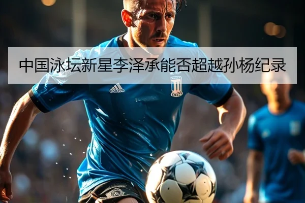 中国泳坛新星李泽承能否超越孙杨纪录